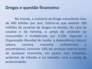 Drogas e questão financeira:

      No mundo, a indústria da Droga movimenta mais
de 400 bilhões por ano. Estima-se que existam 180
milhões de usuários de drogas no mundo. No caso da
cocaína e da heroína, o preço do produtor ao
consumidor é multiplicado por 2.500. Segundo a
Organização Mundial de Saúde, a dependência (álcool,
tabaco,    cocaína,    maconha,     anfetaminas,  e
psicotrópicos) consome 10% do produto interno bruto
de qualquer economia, em gastos com Hospitais,
acidentes de trânsito e no trabalho, com a perda de
produtividade.
 