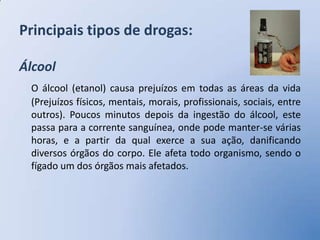 Principais tipos de drogas:

Álcool
 O álcool (etanol) causa prejuízos em todas as áreas da vida
 (Prejuízos físicos, mentais, morais, profissionais, sociais, entre
 outros). Poucos minutos depois da ingestão do álcool, este
 passa para a corrente sanguínea, onde pode manter-se várias
 horas, e a partir da qual exerce a sua ação, danificando
 diversos órgãos do corpo. Ele afeta todo organismo, sendo o
 fígado um dos órgãos mais afetados.
 