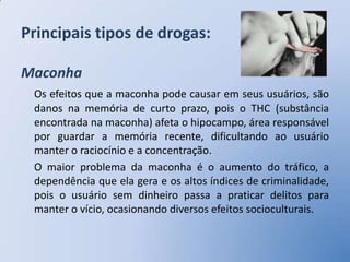 Principais tipos de drogas:

Maconha
 Os efeitos que a maconha pode causar em seus usuários, são
 danos na memória de curto prazo, pois o THC (substância
 encontrada na maconha) afeta o hipocampo, área responsável
 por guardar a memória recente, dificultando ao usuário
 manter o raciocínio e a concentração.
 O maior problema da maconha é o aumento do tráfico, a
 dependência que ela gera e os altos índices de criminalidade,
 pois o usuário sem dinheiro passa a praticar delitos para
 manter o vício, ocasionando diversos efeitos socioculturais.
 