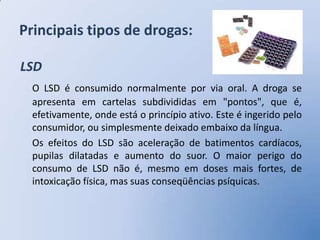 Principais tipos de drogas:

LSD
  O LSD é consumido normalmente por via oral. A droga se
  apresenta em cartelas subdivididas em "pontos", que é,
  efetivamente, onde está o princípio ativo. Este é ingerido pelo
  consumidor, ou simplesmente deixado embaixo da língua.
  Os efeitos do LSD são aceleração de batimentos cardíacos,
  pupilas dilatadas e aumento do suor. O maior perigo do
  consumo de LSD não é, mesmo em doses mais fortes, de
  intoxicação física, mas suas conseqüências psíquicas.
 