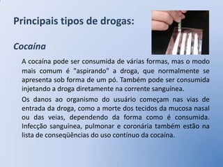 Principais tipos de drogas:

Cocaína
 A cocaína pode ser consumida de várias formas, mas o modo
 mais comum é "aspirando" a droga, que normalmente se
 apresenta sob forma de um pó. Também pode ser consumida
 injetando a droga diretamente na corrente sanguínea.
 Os danos ao organismo do usuário começam nas vias de
 entrada da droga, como a morte dos tecidos da mucosa nasal
 ou das veias, dependendo da forma como é consumida.
 Infecção sanguínea, pulmonar e coronária também estão na
 lista de conseqüências do uso contínuo da cocaína.
 