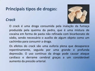 Principais tipos de drogas:

Crack
 O crack é uma droga consumida pela inalação da fumaça
 produzida pela queima da pedra, que é uma mistura de
 cocaína em forma de pasta não refinada com bicarbonato de
 sódio, sendo necessário o auxílio de algum objeto como um
 cachimbo para consumir a droga.
 Os efeitos do crack são uma euforia plena que desaparece
 repentinamente, seguida por uma grande e profunda
 depressão. O uso contínuo da droga pode causar ataque
 cardíaco e derrame cerebral graças a um considerável
 aumento da pressão arterial.
 