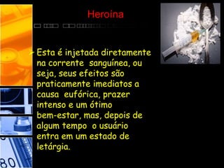 Heroína
 Esta é injetada diretamente
na corrente sanguínea, ou
seja, seus efeitos são
praticamente imediatos a
causa eufórica, prazer
intenso e um ótimo
bem-estar, mas, depois de
algum tempo o usuário
entra em um estado de
letárgia.
 