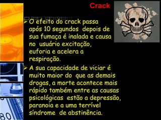 Crack
 O efeito do crack passa
após 10 segundos depois de
sua fumaça é inalada e causa
no usuário excitação,
euforia e acelera a
respiração.
 A sua capacidade de viciar é
muito maior do que as demais
drogas, a morte acontece mais
rápido também entre as causas
psicológicas estão a depressão,
paranoia e a uma terrível
síndrome de abstinência.
 
