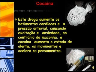 Cocaína
 Esta droga aumenta os
batimentos cardíacos e a
pressão arterial, causando
excitação e ansiedade, ao
contrário da maconha, a
cocaína aumenta o estado de
alerta, os movimentos e
acelera os pensamentos.
 