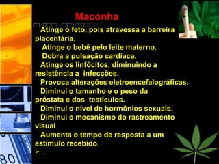 Maconha
Atinge o feto, pois atravessa a barreira
placentária.
 Atinge o bebê pelo leite materno.
 Dobra a pulsação cardíaca.
Atinge os linfócitos, diminuindo a
resistência a infecções.
Provoca alterações eletroencefalográficas.
Diminui o tamanho e o peso da
próstata e dos testículos.
Diminui o nível de hormônios sexuais.
Diminui o mecanismo do rastreamento
visual
Aumenta o tempo de resposta a um
estímulo recebido.
 .
 