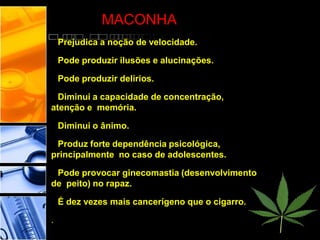 MACONHA
Prejudica a noção de velocidade.
Pode produzir ilusões e alucinações.
Pode produzir delírios.
Diminui a capacidade de concentração,
atenção e memória.
Diminui o ânimo.
Produz forte dependência psicológica,
principalmente no caso de adolescentes.
Pode provocar ginecomastia (desenvolvimento
de peito) no rapaz.
É dez vezes mais cancerígeno que o cigarro.
.
 