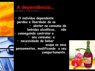 A dependência...
• O indivíduo dependente
• perdeu a liberdade de se
• abster no consumo de
bebidas alcoólicas, não
• conseguindo controlar o
• seu consumo; a
• necessidade de beber
• ocupa os seus
pensamentos, modificando o seu
comportamento.
 
