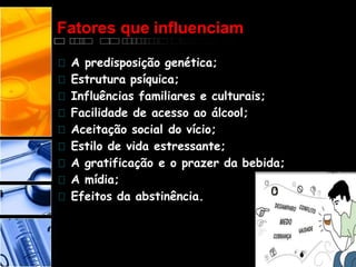 Fatores que influenciam
A predisposição genética;
Estrutura psíquica;
Influências familiares e culturais;
Facilidade de acesso ao álcool;
Aceitação social do vício;
Estilo de vida estressante;
A gratificação e o prazer da bebida;
A mídia;
Efeitos da abstinência.
 