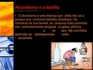 Alcoolismo e a família
• O alcoolismo é uma doença que afeta não só a
pessoa que consome bebidas alcoólicas. Os
membros da sua família, as pessoas mais próximas,
são particularmente atingidos no plano afetivo
e no seu tão cotidiano
sentindo-se desamparados como
• alcoolista.
 