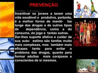 PREVENÇÃO
Incentivar os jovens a terem uma
vida saudável e produtiva, portanto,
é a melhor forma de mantê- los
longe das drogas e de outros tipos
de dependência, como a do
consumo, do jogo e tantas outras.
Dar-lhes suporte afetivo e cuidar de
sua auto- estima são tarefas muito
mais complexas, mas também mais
eficazes tanto para evitar o
problema das drogas, quanto para
formar adultos mais corajosos e
conscientes de si mesmos.
 