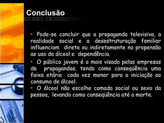 Conclusão
• Pode-se concluir que a propaganda televisiva, a
realidade social e a desestruturação familiar
influenciam direta ou indiretamente na propensão
ao uso de álcool e dependência.
• O público jovem é o mais visado pelas empresas
de propagandas, tendo como conseqüência uma
faixa etária cada vez menor para a iniciação ao
consumo de álcool.
• O álcool não escolhe camada social ou sexo da
pessoa, levando como conseqüência até a morte.
 