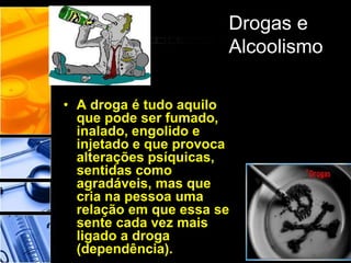 Drogas e
Alcoolismo
• A droga é tudo aquilo
que pode ser fumado,
inalado, engolido e
injetado e que provoca
alterações psíquicas,
sentidas como
agradáveis, mas que
cria na pessoa uma
relação em que essa se
sente cada vez mais
ligado a droga
(dependência).
 