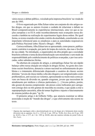 265
Horizontes Antropológicos, Porto Alegre, ano 1, n. 2, p. 264-269, jul./set. 1995
Drogas e cidadania
vários meses o debate público, veiculado pela imprensa brasileira1
na virada do
ano de 1995.
O livro organizado por Alba Zaluar reúne um conjunto de oito artigos so-
bre drogas, em que os autores tiveram o cuidado de relacionar o debate no
Brasil comparativamente às experiências internacionais, uma vez que as na-
ções européias e os EUA estão reconhecidamente mais avançados nessa dis-
cussão e também na realização de experimentos legais dessa ordem. De igual
forma, os textos reunidos têm ainda o mérito da atualidade, constituindo-se em
importante referencial para os estudiosos e para as autoridades responsáveis
pela Política Nacional sobre Álcool e Drogas – PND.
Carioca militante,Alba Zaluar tem se apresentado, como poucos, publica-
mente contrária à ocupação, por parte de tropas do exército, das ruas e favelas
de sua cidade. Na introdução, a organizadora da obra propõe que a sociedade
brasileira enfrente o tema da descriminalização sem moralismo e sem medo da
responsabilidade pelo estabelecimento de políticas avançadas, e por isso arris-
cadas, sobre substâncias ilícitas.
Na abertura do conjunto de artigos, a antropóloga Zaluar faz um rápido
balanço sobre nossa situação em relação às drogas ilícitas. Ao gosto dos cien-
tistas sociais brasileiros, denuncia o atraso nacional no enfrentamento do pro-
blema e o tratamento diferenciado dispensado a usuários de classes sociais
distintas: “jovens de classe média e alta não chegam a ser estigmatizados como
problemáticos, anti-sociais ou violentos, apresentando-se muito mais como jo-
vens em busca de diversão ou, quando exageram, jovens que necessitam de
atendimento por médicos e clínicas particulares. […] Jovens pobres, porém,
não gozam da mesma compreensão: são presos como traficantes por carrega-
rem consigo dois ou três gramas de maconha ou cocaína, o que ajuda a criar a
superpopulação carcerária, além de tornar ilegítimo e injusto o funcionamento
do sistema jurídico do país.” (p. 9).
O primeiro artigo é de Gilberto Velho, que anuncia examinar as idéias
associadas à noção de “mundo das drogas”, o que efetivamente não ocorre no
texto.
1
Algumas das reportagens sobre a descriminalização do uso de drogas até o fechamento desta resenha
(fevereiro) são as seguintes: Isto É, n. 1319, de 11 jan. 1995 (p. 76-80), Zero Hora, de 22 jan. 1995
(p. 44-45) e Veja, n 1377, de 1 fev. 1995 (p. 80-88), além das matérias referidas do jornal Folha de
São Paulo.
 