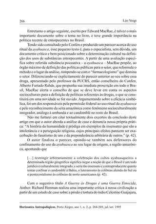 266
Horizontes Antropológicos, Porto Alegre, ano 1, n. 2, p. 264-269, jul./set. 1995
Léo Voigt
Entretanto o artigo seguinte, escrito por Edward MacRae, é talvez o mais
importante documento sobre o tema no livro, e teve grande importância na
política recente de entorpecentes no Brasil.
Tendo sido consultado pelo Confen e produzido um parecer acerca do uso
ritual da ayahuasca, esse pequeno texto é, para o especialista, sem dúvida, um
documento crítico e bem posicionado sobre a determinação cultural na defini-
ção dos usos de substâncias entorpecentes. A partir de uma avaliação especí-
fica sobre referida substância psicoativa – a ayahuasca – MacRae propõe, ao
órgão máximo de definição das políticas públicas para o setor, que reformule o
método e o lugar da análise, rompendo-se com o “farmacologismo” que domina
o setor. Diferenciando-se explicitamente do parecer anterior ao seu sobre essa
droga, apresentado pelo professor da PUCRS, então conselheiro do Confen,
Alberto Furtado Rahde, que propunha sua imediata proscrição em todo o Bra-
sil, MacRae alerta o conselho de que se deve levar em conta os aspectos
socioculturais para a definição de políticas referentes às drogas, o que se cons-
tituirá em uma novidade se for ouvido. Argumentando sobre a eficácia simbó-
lica, foi um dos responsáveis pela permissão federal ao uso ritual da ayahuasca
e pelo reconhecimento da seita amazônica como fenômeno socioculturalmente
integrador, análogo à umbanda e ao candomblé no resto do Brasil.
Não me furtarei em citar textualmente dois excertos da conclusão deste
artigo em que o autor aborda a análise de caso e denuncia nossa própria práti-
ca: “A história da humanidade é pródiga em exemplos da insensatez que são a
intolerância e a perseguição religiosa, cujos principais efeitos parecem ser exa-
cerbação do fanatismo de uns e da preponderância arbitrária de outros.” (p. 42).
O autor finaliza o parecer, opondo-se também aos defensores do
confinamento do uso da ayahuasca ao seu lugar de origem, a região amazôni-
ca, apontando que
[…] restringir arbitrariamente a celebração dos cultos ayahuasqueiros a
determinada região geográfica significa negar a noção de que o Brasil é um todo
jurídico e culturalmente integrado, e seria tão insensato e contraproducente quanto
tentar confinar o candomblé à Bahia, o luteranismo às colônias alemãs do Sul ou
o pentecostalismo às colônias de norte-americanos.(p. 42).
Com o sugestivo título A Guerra às Drogas é uma Guerra Etnocida,
Anthov Richard Henman realiza uma importante crítica à nossa civilização a
partir de um estudo de caso sobre a prisão e tortura do índio Celestino Guajajara,
 