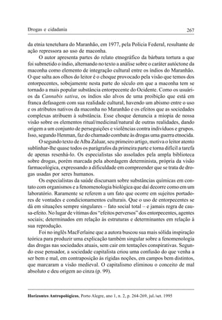 267
Horizontes Antropológicos, Porto Alegre, ano 1, n. 2, p. 264-269, jul./set. 1995
Drogas e cidadania
da etnia tenetehara do Maranhão, em 1977, pela Polícia Federal, resultante de
ação repressora ao uso de maconha.
O autor apresenta partes do relato etnográfico da bárbara tortura a que
foi submetido o índio, alternando no texto a análise sobre o caráter autóctone da
maconha como elemento de integração cultural entre os índios do Maranhão.
O que salta aos olhos do leitor é o choque provocado pela visão que temos dos
entorpecentes, sobejamente nesta parte do século em que a maconha tem se
tornado a mais popular substância entorpecente do Ocidente. Como os usuári-
os da Cannabis sativa, os índios são alvos de uma proibição que está em
franca defasagem com sua realidade cultural, havendo um abismo entre o uso
e os atributos nativos da maconha no Maranhão e os efeitos que as sociedades
complexas atribuem à substância. Esse choque denuncia a miopia de nossa
visão sobre os elementos ritual/medicinal/natural de outras realidades, dando
origem a um conjunto de perseguições e violências contra indivíduos e grupos.
Isso, segundo Henman, faz do chamado combate às drogas uma guerra etnocida.
O segundo texto deAlba Zaluar, seu primeiro artigo, motiva o leitor atento
sublinhar-lhe quase todos os parágrafos da primeira parte e torna difícil a tarefa
de apenas resenhá-lo. Os especialistas são assolados pela ampla biblioteca
sobre drogas, porém marcada pela abordagem determinista, própria da visão
farmacológica, expressando a dificuldade em compreender que se trata de dro-
gas usadas por seres humanos.
Os especialistas da saúde discursam sobre substâncias químicas em con-
tato com organismos e a fenomenologia biológica que daí decorre como em um
laboratório. Raramente se referem a um fato que ocorre em sujeitos portado-
res de vontades e condicionamentos culturais. Que o uso de entorpecentes se
dá em situações sempre singulares – fato social total – e jamais regra de cau-
sa-efeito. No lugar de vítimas dos “efeitos perversos” dos entorpecentes, agentes
sociais; determinados em relação às estruturas e determinantes em relação à
sua reprodução.
Foi no inglês MacFerlaine que a autora buscou sua mais sólida inspiração
teórica para produzir uma explicação também singular sobre a fenomenologia
das drogas nas sociedades atuais, sem cair em tentações conspirativas. Segun-
do esse pensador, a sociedade capitalista criou uma confusão do que venha a
ser bem e mal, em contraposição às rígidas noções, em campos bem distintos,
que marcaram a visão medieval. O capitalismo eliminou o conceito de mal
absoluto e deu origem ao cinza (p. 99).
 