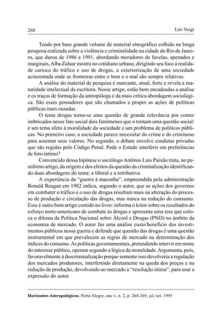 268
Horizontes Antropológicos, Porto Alegre, ano 1, n. 2, p. 264-269, jul./set. 1995
Léo Voigt
Tendo por base grande volume de material etnográfico colhido na longa
pesquisa realizada sobre a violência e criminalidade na cidade do Rio de Janei-
ro, que durou de 1986 a 1991, abordando moradores de favelas, apenados e
marginais,Alba Zaluar mostra no cotidiano urbano, dirigindo seu foco à realida-
de carioca do tráfico e uso de drogas, a exteriorização de uma sociedade
acinzentada onde as fronteiras entre o bem e o mal são sempre relativas.
A análise do material de pesquisa é marcante, atual, forte e revela a ma-
turidade intelectual da escritora. Nesse artigo, estão bem encadeadas a análise
e os traços de formação da antropóloga e da mais crítica abordagem sociológi-
ca. São esses pensadores que são chamados a propor as ações de políticas
públicas mais ousadas.
O tema drogas torna-se uma questão de grande relevância por conter
imbricados nesse fato social dois fenômenos que o tornam uma questão social:
é um tema afeto à moralidade da sociedade e um problema de políticas públi-
cas. No primeiro caso, a sociedade parece necessitar do crime e do criminoso
para assentar seus valores. No segundo, o debate envolve condutas privadas
que são regidas pelo Código Penal. Pode o Estado interferir em preferências
de foro íntimo?
Convencido dessa hipótese o sociólogo Antônio Luis Paixão trata, no pe-
núltimo artigo, da origem e dos efeitos da questão da criminalização identifican-
do duas abordagens do tema: a liberal e a retributiva.
A experiência da “guerra à maconha”, empreendida pela administração
Ronald Reagan em 1982 indica, segundo o autor, que as ações dos governos
em combater o tráfico e o uso de drogas resultam mais na alteração do proces-
so de produção e circulação das drogas, mas nunca na redução do consumo.
Esse é outro bom artigo contido no livro: informa o leitor sobre os resultados do
esforço norte-americano de combate às drogas e apresenta uma tese que colo-
ca o dilema da Política Nacional sobre Álcool e Drogas (PND) no âmbito da
economia de mercado. O autor faz uma análise custo/benefício dos investi-
mentos públicos nessa guerra e defende que questão das drogas é uma questão
instrumental em que prevalecem as regras de mercado na determinação dos
índices do consumo.As políticas governamentais, pretendendo intervir em nome
do interesse público, operam segundo a lógica da moralidade.Argumenta, pois,
favoravelmente à descriminalização porque somente isso devolveria a regulação
dos mercados produtores, interferindo diretamente na queda dos preços e na
redução da produção, devolvendo ao mercado a “resolução ótima”, para usar a
expressão do autor.
 