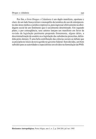 269
Horizontes Antropológicos, Porto Alegre, ano 1, n. 2, p. 264-269, jul./set. 1995
Drogas e cidadania
Por fim, o livro Drogas e Cidadania é um duplo manifesto, oportuno e
claro: de um lado busca retirar o monopólio da temática do uso de entorpecen-
tes das áreas médica e jurídico-repressiva, para ingressar efetivamente na abor-
dagem social de um fenômeno que é socialmente determinado. Em segundo
plano, e por conseqüência, seus autores lançam um manifesto em favor da
revisão da legislação pertinente propondo firmemente, alguns deles, a
descriminalização do usuário ou a legislação das substâncias proscritas, defen-
dida pelos demais. É uma bela contribuição das ciências sociais ao debate que
se precipita no início da nova gestão no governo federal. Sem dúvidas, um bom
subsídio para as autoridades e especialistas envolvidos na formulação da PND.
 