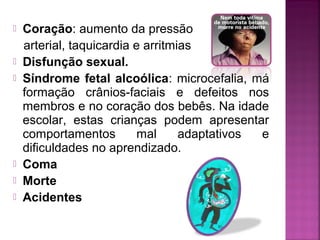  Coração: aumento da pressão
arterial, taquicardia e arritmias
 Disfunção sexual.
 Síndrome fetal alcoólica: microcefalia, má
formação crânios-faciais e defeitos nos
membros e no coração dos bebês. Na idade
escolar, estas crianças podem apresentar
comportamentos mal adaptativos e
dificuldades no aprendizado.
 Coma
 Morte
 Acidentes
 