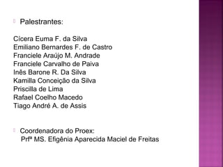  Palestrantes:
Cícera Euma F. da Silva
Emiliano Bernardes F. de Castro
Franciele Araújo M. Andrade
Franciele Carvalho de Paiva
Inês Barone R. Da Silva
Kamilla Conceição da Silva
Priscilla de Lima
Rafael Coelho Macedo
Tiago André A. de Assis
 Coordenadora do Proex:
Prfª MS. Efigênia Aparecida Maciel de Freitas
 