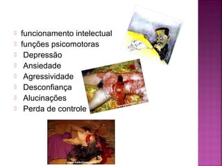  funcionamento intelectual
 funções psicomotoras
 Depressão
 Ansiedade
 Agressividade
 Desconfiança
 Alucinações
 Perda de controle
 