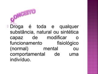  Droga é toda e qualquer
substância, natural ou sintética
capaz de modificar o
funcionamento fisiológico
(normal) mental ou
comportamental de uma
indivíduo.
 