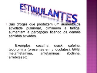  São drogas que produzem um aumento da
atividade pulmonar, diminuem a fadiga,
aumentam a percepção ficando os demais
sentidos ativados.
Exemplos: cocaína, crack, cafeína,
teobromina (presentes em chocolates), GHB,
metanfetamina, anfetaminas (bolinha,
arrebite) etc.
 