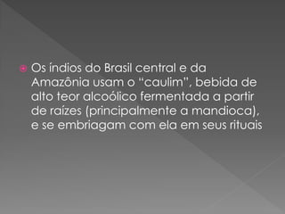    Os índios do Brasil central e da
    Amazônia usam o “caulim”, bebida de
    alto teor alcoólico fermentada a partir
    de raízes (principalmente a mandioca),
    e se embriagam com ela em seus rituais
 