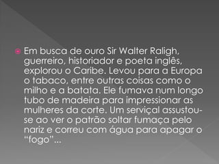    Em busca de ouro Sir Walter Raligh,
    guerreiro, historiador e poeta inglês,
    explorou o Caribe. Levou para a Europa
    o tabaco, entre outras coisas como o
    milho e a batata. Ele fumava num longo
    tubo de madeira para impressionar as
    mulheres da corte. Um serviçal assustou-
    se ao ver o patrão soltar fumaça pelo
    nariz e correu com água para apagar o
    “fogo”...
 