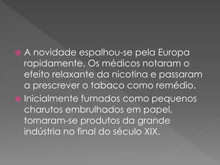  A novidade espalhou-se pela Europa
  rapidamente. Os médicos notaram o
  efeito relaxante da nicotina e passaram
  a prescrever o tabaco como remédio.
 Inicialmente fumados como pequenos
  charutos embrulhados em papel,
  tornaram-se produtos da grande
  indústria no final do século XIX.
 