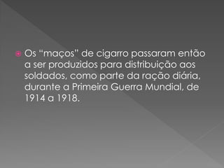    Os “maços” de cigarro passaram então
    a ser produzidos para distribuição aos
    soldados, como parte da ração diária,
    durante a Primeira Guerra Mundial, de
    1914 a 1918.
 