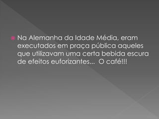    Na Alemanha da Idade Média, eram
    executados em praça pública aqueles
    que utilizavam uma certa bebida escura
    de efeitos euforizantes... O café!!!
 