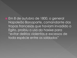    Em 8 de outubro de 1800, o general
    Napoleão Bonaparte, comandante das
    tropas francesas que haviam invadido o
    Egito, proibiu o uso do haxixe para
    “evitar delírios violentos e excessos de
    toda espécie entre os soldados”
 