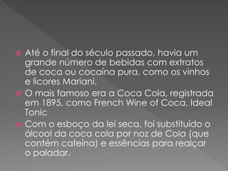  Até o final do século passado, havia um
  grande número de bebidas com extratos
  de coca ou cocaína pura, como os vinhos
  e licores Mariani.
 O mais famoso era a Coca Cola, registrada
  em 1895, como French Wine of Coca, Ideal
  Tonic
 Com o esboço da lei seca, foi substituído o
  álcool da coca cola por noz de Cola (que
  contém cafeína) e essências para realçar
  o paladar.
 