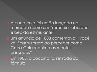  A coca cola foi então lançada no
  mercado como um “remédio soberano
  e bebida estimulante”
 Um anúncio de 1888 comentava: “você
  vai ficar surpreso ao perceber como
  Coca-Cola reanima as mentes
  cansadas”
 Em 1903, a cocaína foi retirada da
  fórmula
 