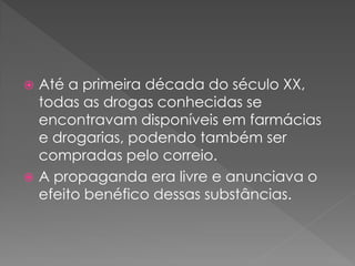  Até a primeira década do século XX,
  todas as drogas conhecidas se
  encontravam disponíveis em farmácias
  e drogarias, podendo também ser
  compradas pelo correio.
 A propaganda era livre e anunciava o
  efeito benéfico dessas substâncias.
 