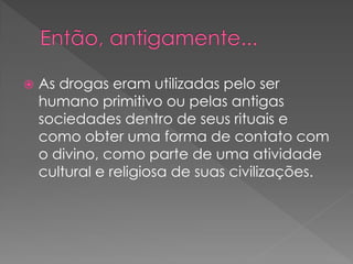    As drogas eram utilizadas pelo ser
    humano primitivo ou pelas antigas
    sociedades dentro de seus rituais e
    como obter uma forma de contato com
    o divino, como parte de uma atividade
    cultural e religiosa de suas civilizações.
 