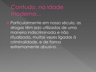    Particularmente em nosso século, as
    drogas têm sido utilizadas de uma
    maneira indiscriminada e não
    ritualizada, muitas vezes ligadas à
    criminalidade, e de forma
    extremamente abusiva.
 