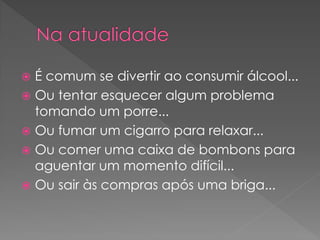  É comum se divertir ao consumir álcool...
 Ou tentar esquecer algum problema
  tomando um porre...
 Ou fumar um cigarro para relaxar...
 Ou comer uma caixa de bombons para
  aguentar um momento difícil...
 Ou sair às compras após uma briga...
 
