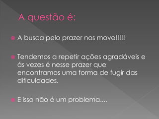    A busca pelo prazer nos move!!!!!

   Tendemos a repetir ações agradáveis e
    ás vezes é nesse prazer que
    encontramos uma forma de fugir das
    dificuldades.

   E isso não é um problema....
 