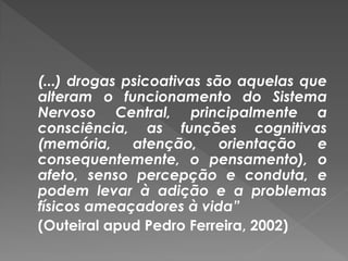 (...) drogas psicoativas são aquelas que
alteram o funcionamento do Sistema
Nervoso Central, principalmente a
consciência, as funções cognitivas
(memória, atenção,         orientação e
consequentemente, o pensamento), o
afeto, senso percepção e conduta, e
podem levar à adição e a problemas
físicos ameaçadores à vida”
(Outeiral apud Pedro Ferreira, 2002)
 