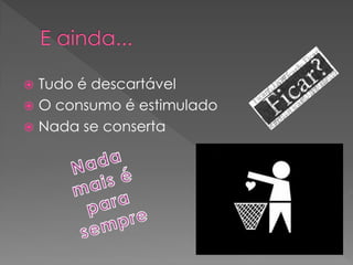  Tudo é descartável
 O consumo é estimulado
 Nada se conserta
 