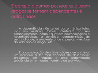 A dependência não se dá por um único fator,
mas sim múltiplos fatores interferem no seu
estabelecimento, como : questões neurobiológicas e
neurofisiológicas, a genética, características de
personalidade, o ambiente onde a pessoa vive, fase
da vida, tipo de droga, etc...


   É a combinação de vários fatores que vai levar
um individuo a ter mais chances de desenvolver
problemas em relação a uma determinada
substância em um dado momento de sua vida.
 