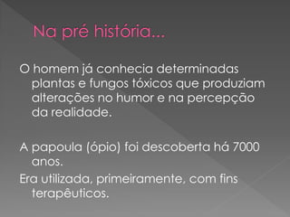 O homem já conhecia determinadas
  plantas e fungos tóxicos que produziam
  alterações no humor e na percepção
  da realidade.

A papoula (ópio) foi descoberta há 7000
  anos.
Era utilizada, primeiramente, com fins
  terapêuticos.
 