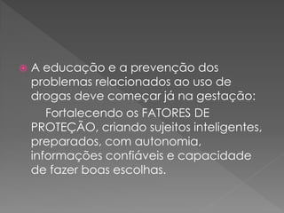    A educação e a prevenção dos
    problemas relacionados ao uso de
    drogas deve começar já na gestação:
       Fortalecendo os FATORES DE
    PROTEÇÃO, criando sujeitos inteligentes,
    preparados, com autonomia,
    informações confiáveis e capacidade
    de fazer boas escolhas.
 