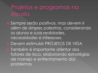  Sempre serão positivos, mas devem ir
  além de simples palestras, considerando
  os alunos e suas realidades,
  necessidades e interesses.
 Devem estimular PROJETOS DE VIDA
 Também é importante atentar aos
  fatores de risco, elaborando estratégias
  de manejo e enfrentamento dos
  problemas
 