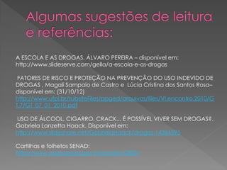 A ESCOLA E AS DROGAS, ÁLVARO PEREIRA – disponível em:
http://www.slideserve.com/gella/a-escola-e-as-drogas

 FATORES DE RISCO E PROTEÇÃO NA PREVENÇÃO DO USO INDEVIDO DE
DROGAS , Magali Sampaio de Castro e Lúcia Cristina dos Santos Rosa–
disponível em: (31/10/12)
http://www.ufpi.br/subsiteFiles/ppged/arquivos/files/VI.encontro.2010/G
T.7/GT_07_01_2010.pdf

USO DE ÁLCOOL, CIGARRO, CRACK... É POSSÍVEL VIVER SEM DROGAS?.
Gabriela Lanzetta Haack. Disponível em:
http://www.slideshare.net/GabrielaHaack/drogas-14364595

Cartilhas e folhetos SENAD:
http://www.obid.senad.gov.br/portais/OBID/
 
