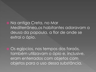    Na antiga Creta, no Mar
    Mediterrâneo,os habitantes adoravam a
    deusa da papoula, a flor de onde se
    extrai o ópio.

   Os egípcios, nos tempos dos faraós,
    também utilizavam o ópio e, inclusive,
    eram enterrados com objetos com
    objetos para o uso dessa substância.
 