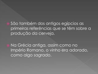    São também dos antigos egípcios as
    primeiras referências que se têm sobre a
    produção da cerveja.

   Na Grécia antiga, assim como no
    Império Romano, o vinho era adorado,
    como algo sagrado.
 