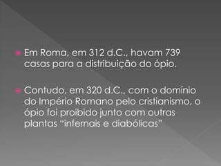    Em Roma, em 312 d.C., havam 739
    casas para a distribuição do ópio.

   Contudo, em 320 d.C., com o domínio
    do Império Romano pelo cristianismo, o
    ópio foi proibido junto com outras
    plantas “infernais e diabólicas”
 